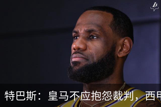 特巴斯：皇马不应抱怨裁判，西甲国际化之路的挑战与机遇
