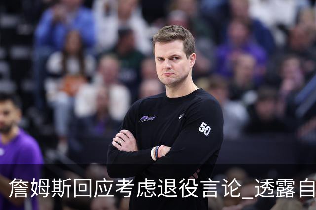 詹姆斯回应考虑退役言论 透露自己脚伤很严重